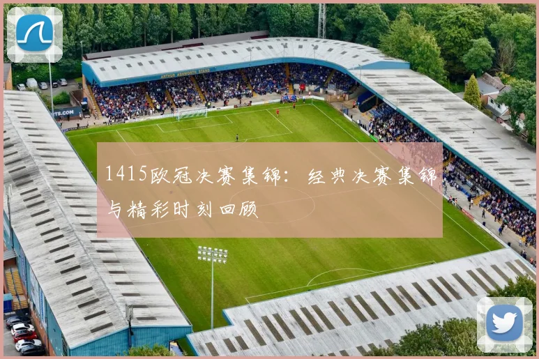 1415欧冠决赛集锦：经典决赛集锦与精彩时刻回顾