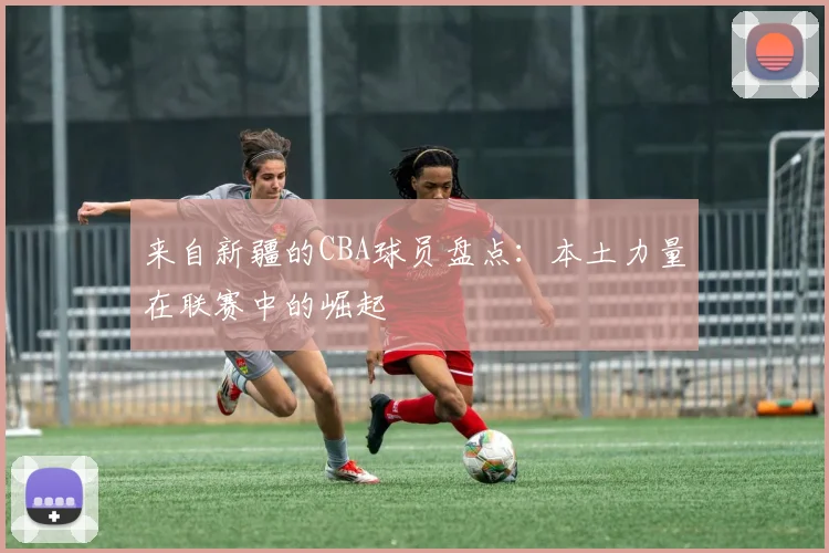 来自新疆的CBA球员盘点：本土力量在联赛中的崛起