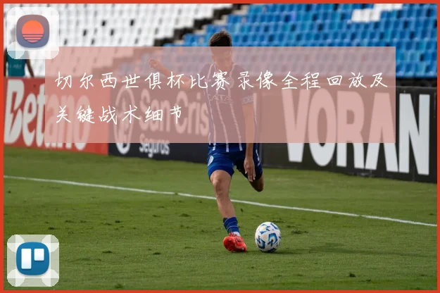 切尔西世俱杯比赛录像全程回放及关键战术细节