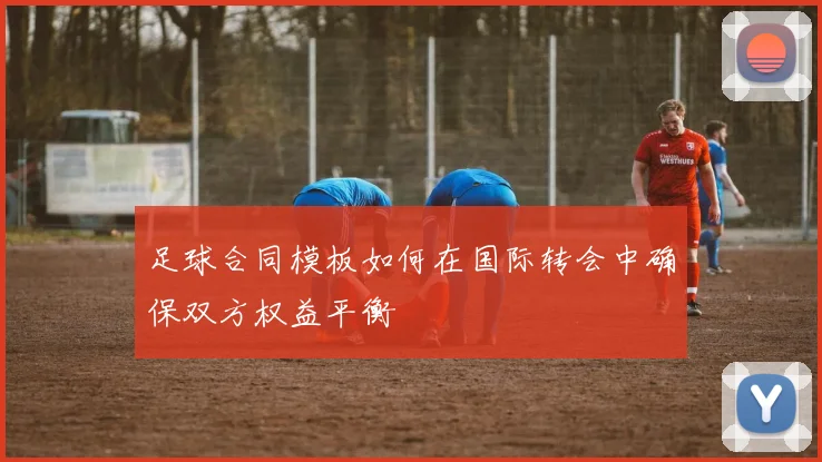 足球合同模板如何在国际转会中确保双方权益平衡