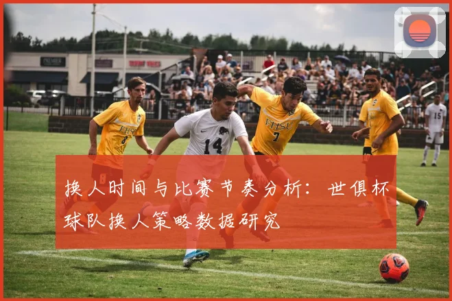 换人时间与比赛节奏分析：世俱杯球队换人策略数据研究