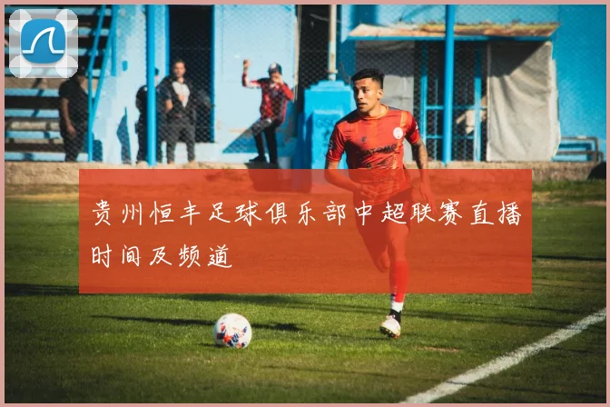 贵州恒丰足球俱乐部中超联赛直播时间及频道