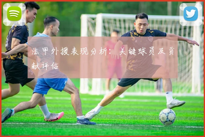 法甲外援表现分析：关键球员及贡献评估