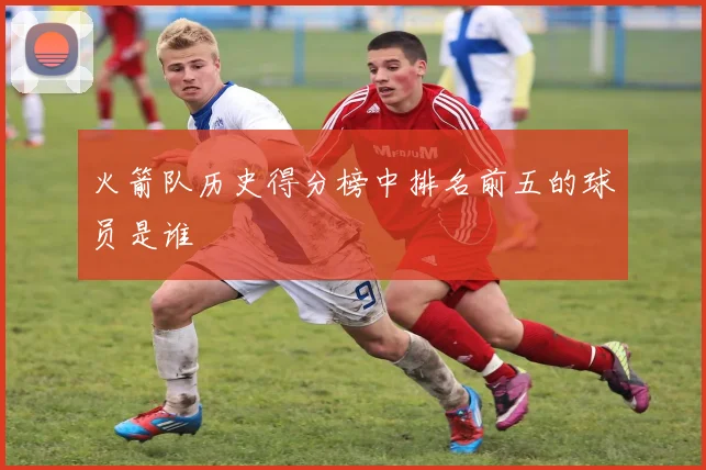 火箭队历史得分榜中排名前五的球员是谁