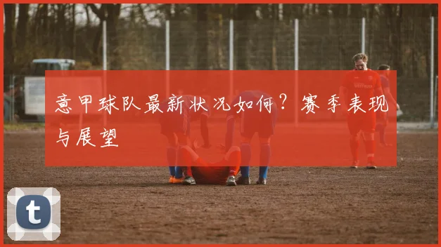 意甲球队最新状况如何？赛季表现与展望