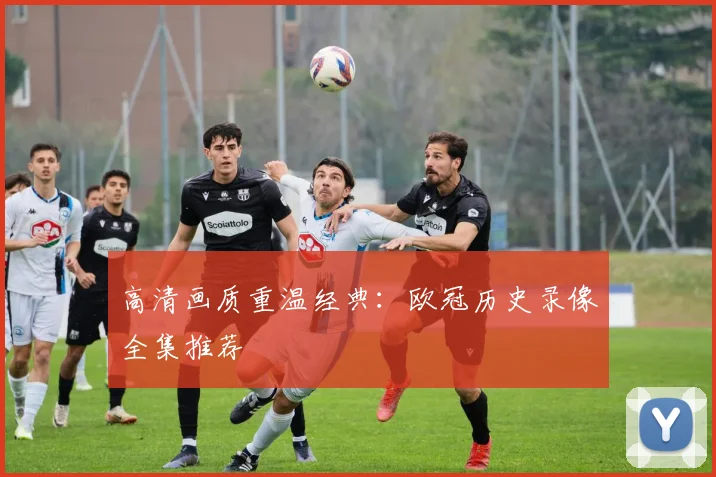 高清画质重温经典:欧冠历史录像全集推荐